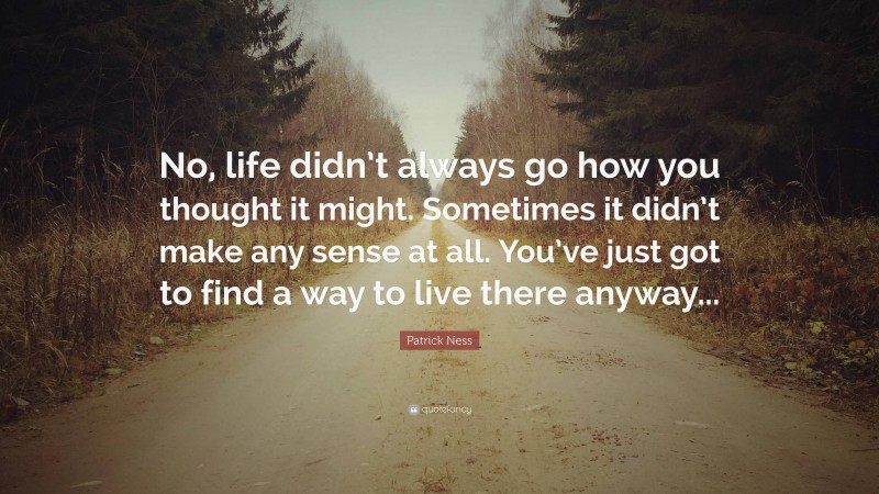 Patrick Ness Quote: “No, life didn’t always go how you thought it might. Sometimes it didn’t make any sense at all. You’ve just got to find a way to live there anyway...”