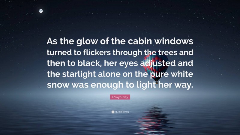 Eowyn Ivey Quote: “As the glow of the cabin windows turned to flickers through the trees and then to black, her eyes adjusted and the starlight alone on the pure white snow was enough to light her way.”