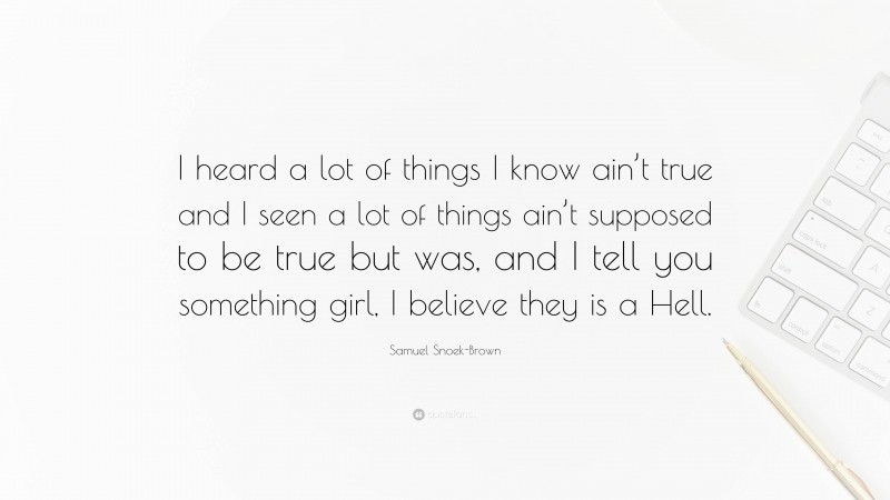 Samuel Snoek-Brown Quote: “I heard a lot of things I know ain’t true and I seen a lot of things ain’t supposed to be true but was, and I tell you something girl, I believe they is a Hell.”