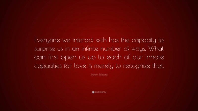 Sharon Salzberg Quote: “Everyone we interact with has the capacity to surprise us in an infinite number of ways. What can first open us up to each of our innate capacities for love is merely to recognize that.”
