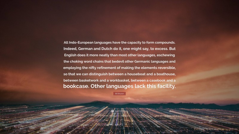 Bill Bryson Quote: “All Indo-European languages have the capacity to form compounds. Indeed, German and Dutch do it, one might say, to excess. But English does it more neatly than most other languages, eschewing the choking word chains that bedevil other Germanic languages and employing the nifty refinement of making the elements reversible, so that we can distinguish between a houseboat and a boathouse, between basketwork and a workbasket, between a casebook and a bookcase. Other languages lack this facility.”