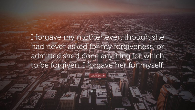 Leigh Byrne Quote: “I forgave my mother even though she had never asked for my forgiveness, or admitted she’d done anything for which to be forgiven. I forgave her for myself.”