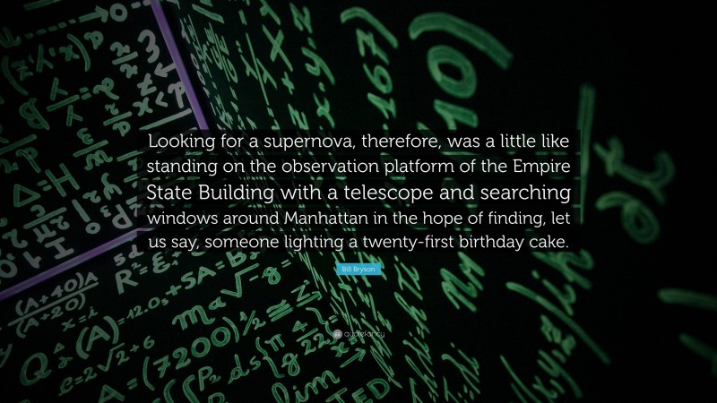 Bill Bryson Quote: “Looking for a supernova, therefore, was a little like standing on the observation platform of the Empire State Building with a telescope and searching windows around Manhattan in the hope of finding, let us say, someone lighting a twenty-first birthday cake.”