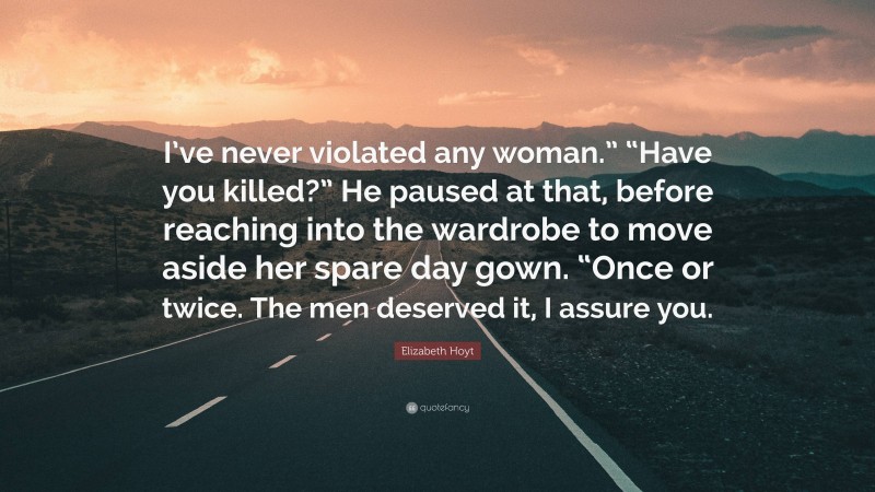 Elizabeth Hoyt Quote: “I’ve never violated any woman.” “Have you killed?” He paused at that, before reaching into the wardrobe to move aside her spare day gown. “Once or twice. The men deserved it, I assure you.”