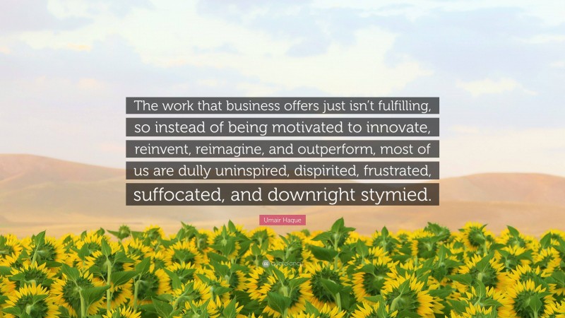 Umair Haque Quote: “The work that business offers just isn’t fulfilling, so instead of being motivated to innovate, reinvent, reimagine, and outperform, most of us are dully uninspired, dispirited, frustrated, suffocated, and downright stymied.”
