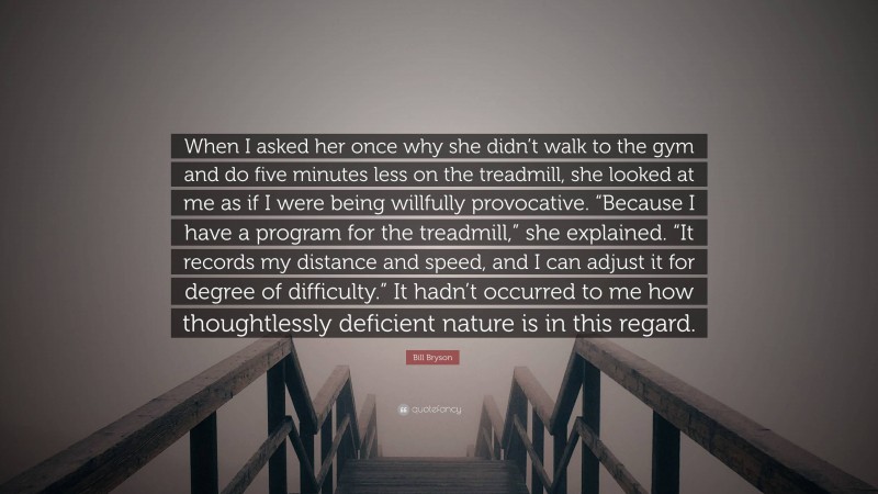 Bill Bryson Quote: “When I asked her once why she didn’t walk to the gym and do five minutes less on the treadmill, she looked at me as if I were being willfully provocative. “Because I have a program for the treadmill,” she explained. “It records my distance and speed, and I can adjust it for degree of difficulty.” It hadn’t occurred to me how thoughtlessly deficient nature is in this regard.”