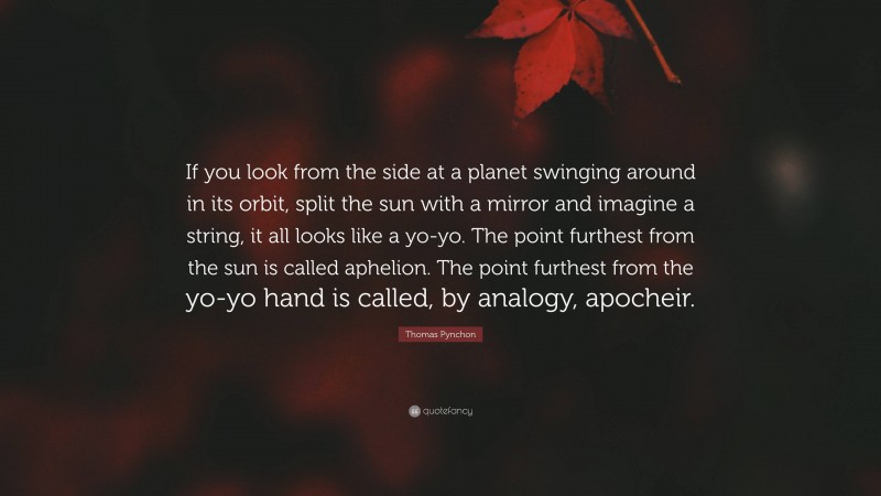 Thomas Pynchon Quote: “If you look from the side at a planet swinging around in its orbit, split the sun with a mirror and imagine a string, it all looks like a yo-yo. The point furthest from the sun is called aphelion. The point furthest from the yo-yo hand is called, by analogy, apocheir.”