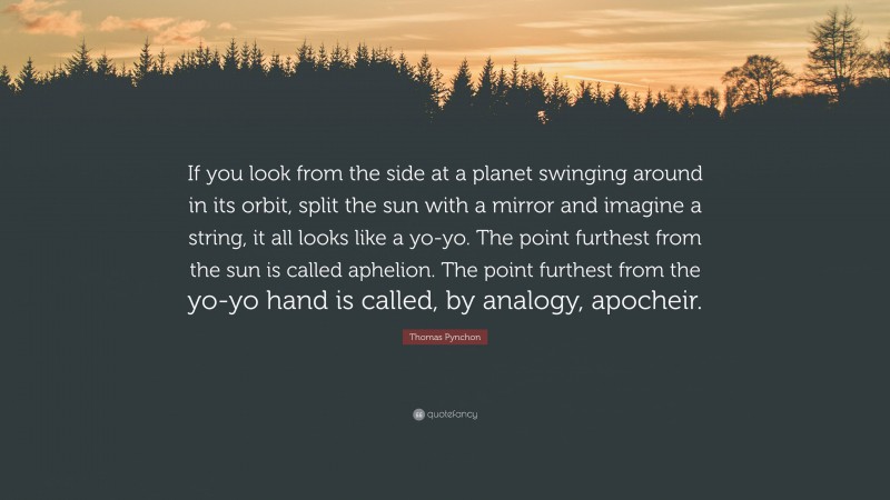 Thomas Pynchon Quote: “If you look from the side at a planet swinging around in its orbit, split the sun with a mirror and imagine a string, it all looks like a yo-yo. The point furthest from the sun is called aphelion. The point furthest from the yo-yo hand is called, by analogy, apocheir.”