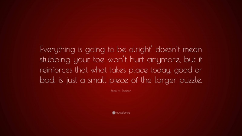 Brian A. Jackson Quote: “Everything is going to be alright’ doesn’t mean stubbing your toe won’t hurt anymore, but it reinforces that what takes place today, good or bad, is just a small piece of the larger puzzle.”