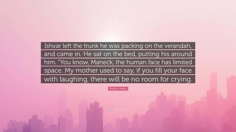 Rohinton Mistry Quote: “Ishvar left the trunk he was packing on the verandah, and came in. He sat on the bed, putting his around him. “You know, Maneck, the human face has limited space. My mother used to say, if you fill your face with laughing, there will be no room for crying.”