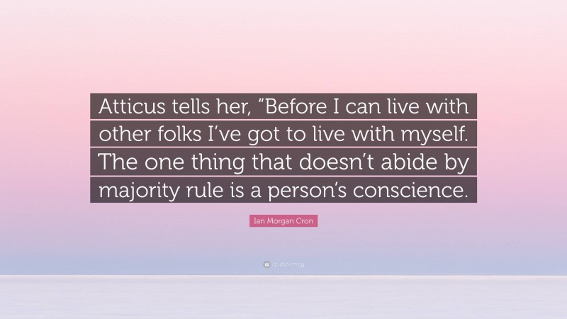 Ian Morgan Cron Quote: “Atticus tells her, “Before I can live with other folks I’ve got to live with myself. The one thing that doesn’t abide by majority rule is a person’s conscience.”