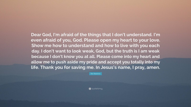 Ron Baratono Quote: “Dear God, I’m afraid of the things that I don’t understand. I’m even afraid of you, God. Please open my heart to your love. Show me how to understand and how to live with you each day. I don’t want to look weak, God, but the truth is I am weak because I don’t know you at all. Please come into my heart and allow me to push aside my pride and accept you totally into my life. Thank you for saving me. In Jesus’s name, I pray, amen.”