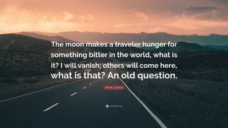 Anne Carson Quote: “The moon makes a traveler hunger for something bitter in the world, what is it? I will vanish; others will come here, what is that? An old question.”