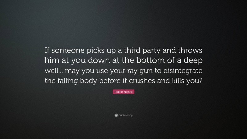 Robert Nozick Quote: “If someone picks up a third party and throws him at you down at the bottom of a deep well... may you use your ray gun to disintegrate the falling body before it crushes and kills you?”