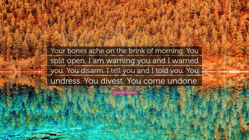 Alejandra Pizarnik Quote: “Your bones ache on the brink of morning. You split open. I am warning you and I warned you. You disarm. I tell you and I told you. You undress. You divest. You come undone.”