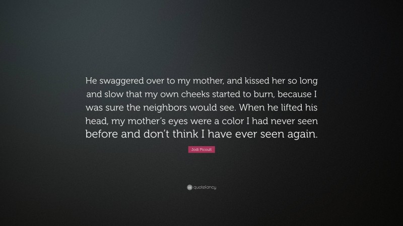 Jodi Picoult Quote: “He swaggered over to my mother, and kissed her so long and slow that my own cheeks started to burn, because I was sure the neighbors would see. When he lifted his head, my mother’s eyes were a color I had never seen before and don’t think I have ever seen again.”