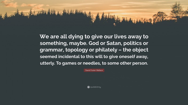 David Foster Wallace Quote: “We are all dying to give our lives away to something, maybe. God or Satan, politics or grammar, topology or philately – the object seemed incidental to this will to give oneself away, utterly. To games or needles, to some other person.”