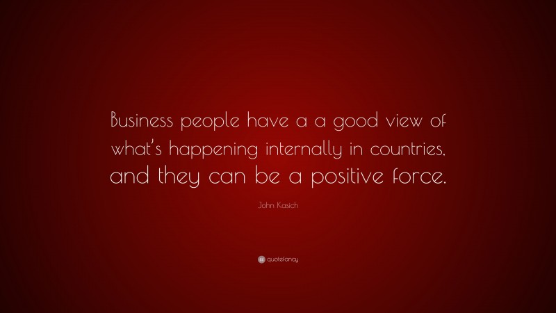 John Kasich Quote: “Business people have a a good view of what’s happening internally in countries, and they can be a positive force.”