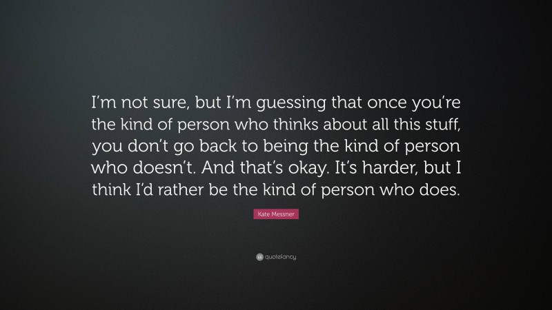 Kate Messner Quote: “I’m not sure, but I’m guessing that once you’re the kind of person who thinks about all this stuff, you don’t go back to being the kind of person who doesn’t. And that’s okay. It’s harder, but I think I’d rather be the kind of person who does.”