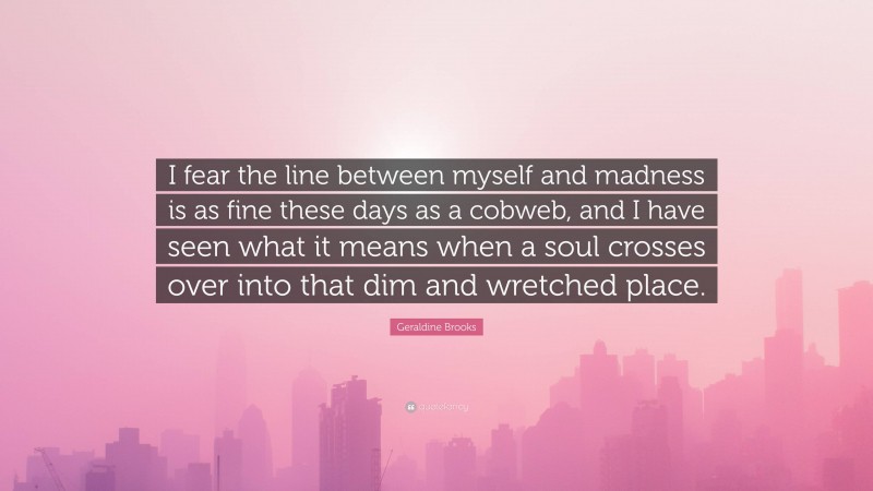 Geraldine Brooks Quote: “I fear the line between myself and madness is as fine these days as a cobweb, and I have seen what it means when a soul crosses over into that dim and wretched place.”