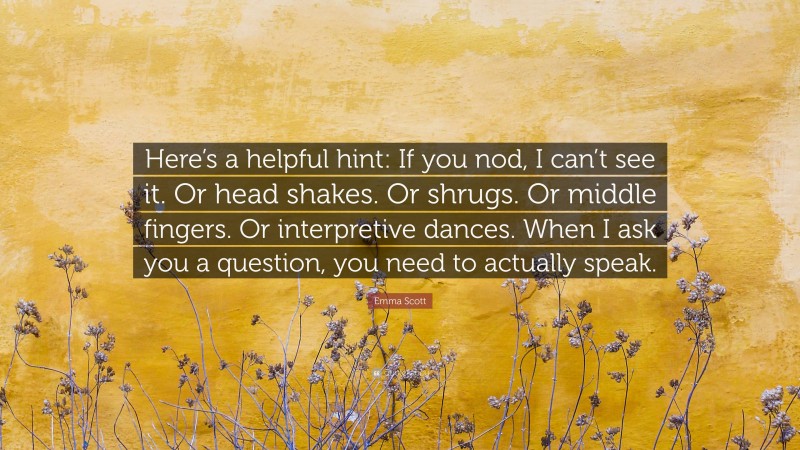 Emma Scott Quote: “Here’s a helpful hint: If you nod, I can’t see it. Or head shakes. Or shrugs. Or middle fingers. Or interpretive dances. When I ask you a question, you need to actually speak.”