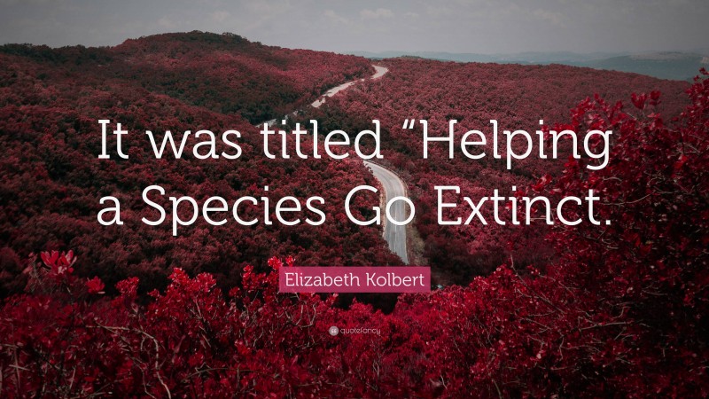Elizabeth Kolbert Quote: “It was titled “Helping a Species Go Extinct.”
