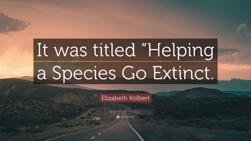 Elizabeth Kolbert Quote: “It was titled “Helping a Species Go Extinct.”