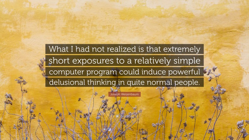 Joseph Weizenbaum Quote: “What I had not realized is that extremely short exposures to a relatively simple computer program could induce powerful delusional thinking in quite normal people.”