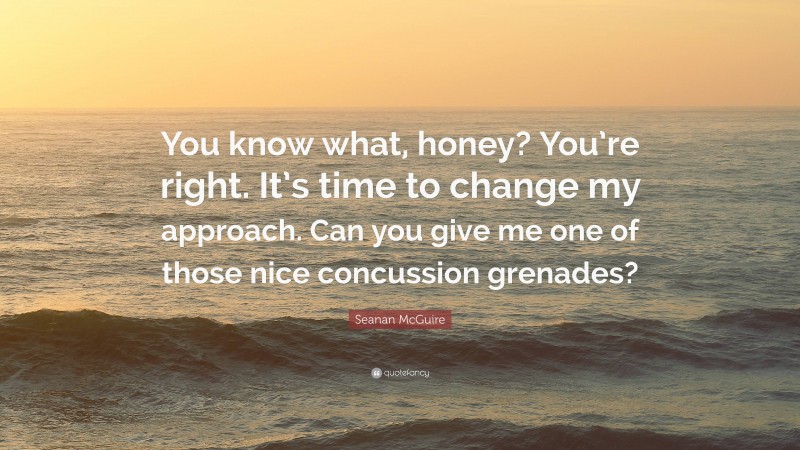 Seanan McGuire Quote: “You know what, honey? You’re right. It’s time to change my approach. Can you give me one of those nice concussion grenades?”