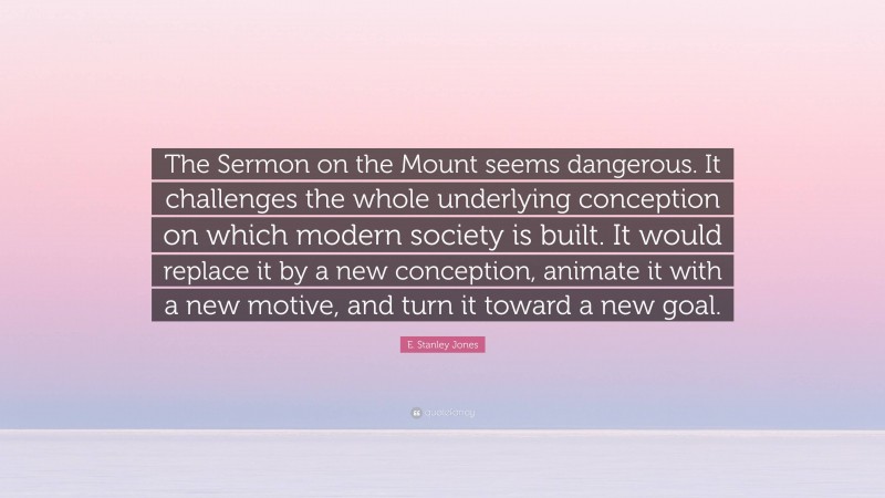E. Stanley Jones Quote: “The Sermon on the Mount seems dangerous. It challenges the whole underlying conception on which modern society is built. It would replace it by a new conception, animate it with a new motive, and turn it toward a new goal.”