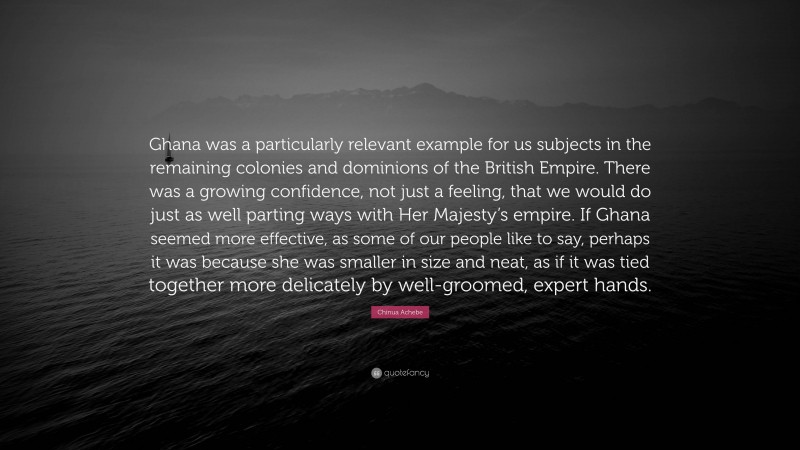 Chinua Achebe Quote: “Ghana was a particularly relevant example for us subjects in the remaining colonies and dominions of the British Empire. There was a growing confidence, not just a feeling, that we would do just as well parting ways with Her Majesty’s empire. If Ghana seemed more effective, as some of our people like to say, perhaps it was because she was smaller in size and neat, as if it was tied together more delicately by well-groomed, expert hands.”