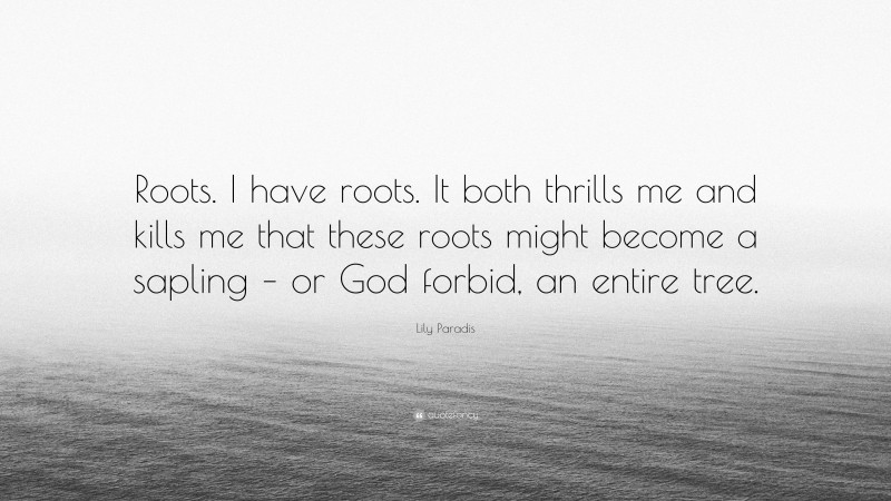 Lily Paradis Quote: “Roots. I have roots. It both thrills me and kills me that these roots might become a sapling – or God forbid, an entire tree.”
