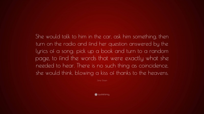 Jane Green Quote: “She would talk to him in the car, ask him something, then turn on the radio and find her question answered by the lyrics of a song; pick up a book and turn to a random page, to find the words that were exactly what she needed to hear. There is no such thing as coincidence, she would think, blowing a kiss of thanks to the heavens.”