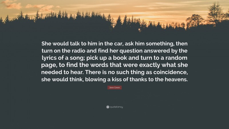 Jane Green Quote: “She would talk to him in the car, ask him something, then turn on the radio and find her question answered by the lyrics of a song; pick up a book and turn to a random page, to find the words that were exactly what she needed to hear. There is no such thing as coincidence, she would think, blowing a kiss of thanks to the heavens.”