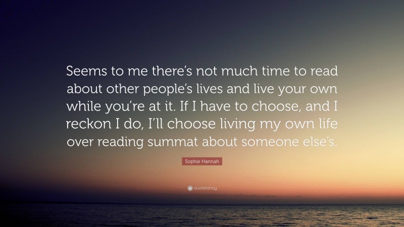 Sophie Hannah Quote: “Seems to me there’s not much time to read about other people’s lives and live your own while you’re at it. If I have to choose, and I reckon I do, I’ll choose living my own life over reading summat about someone else’s.”