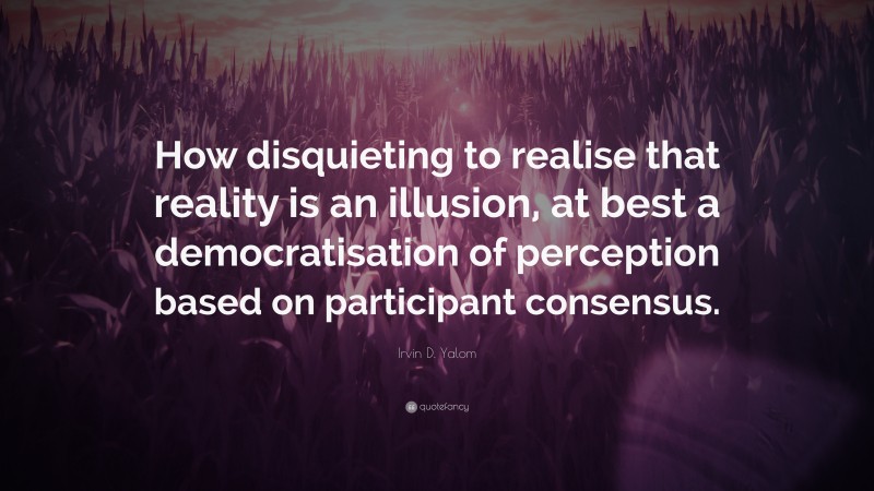 Irvin D. Yalom Quote: “How disquieting to realise that reality is an illusion, at best a democratisation of perception based on participant consensus.”