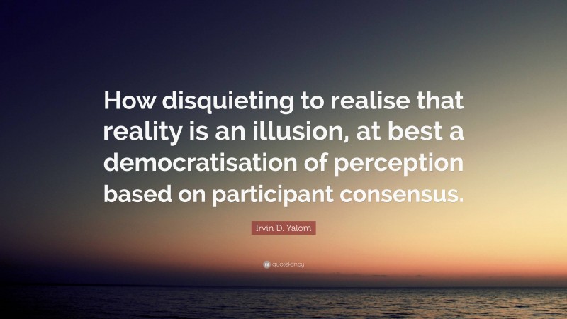 Irvin D. Yalom Quote: “How disquieting to realise that reality is an illusion, at best a democratisation of perception based on participant consensus.”