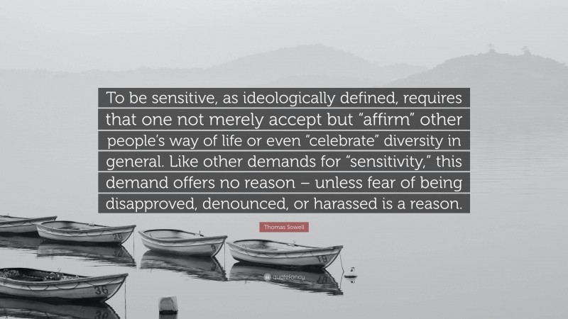 Thomas Sowell Quote: “To be sensitive, as ideologically defined, requires that one not merely accept but “affirm” other people’s way of life or even “celebrate” diversity in general. Like other demands for “sensitivity,” this demand offers no reason – unless fear of being disapproved, denounced, or harassed is a reason.”