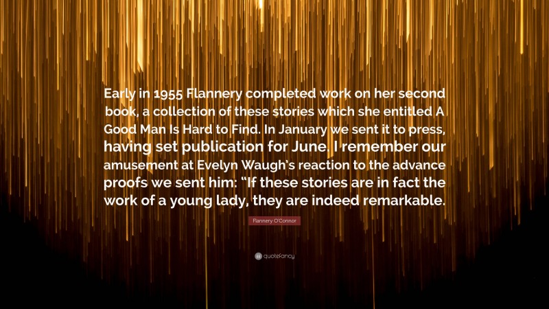 Flannery O'Connor Quote: “Early in 1955 Flannery completed work on her second book, a collection of these stories which she entitled A Good Man Is Hard to Find. In January we sent it to press, having set publication for June. I remember our amusement at Evelyn Waugh’s reaction to the advance proofs we sent him: “If these stories are in fact the work of a young lady, they are indeed remarkable.”