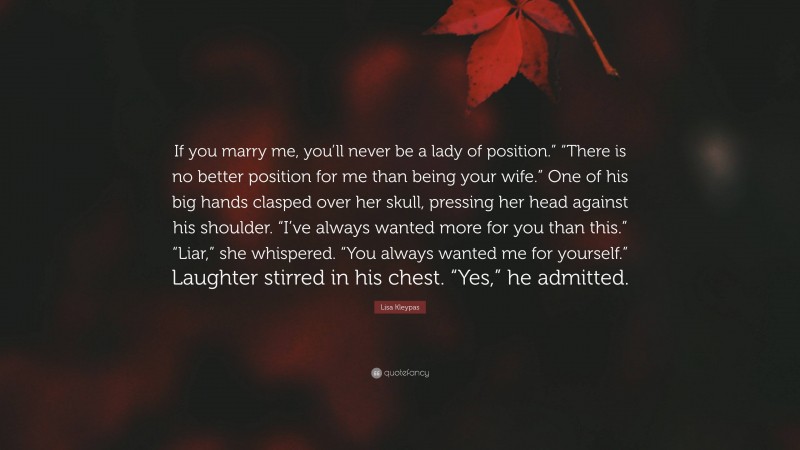 Lisa Kleypas Quote: “If you marry me, you’ll never be a lady of position.” “There is no better position for me than being your wife.” One of his big hands clasped over her skull, pressing her head against his shoulder. “I’ve always wanted more for you than this.” “Liar,” she whispered. “You always wanted me for yourself.” Laughter stirred in his chest. “Yes,” he admitted.”