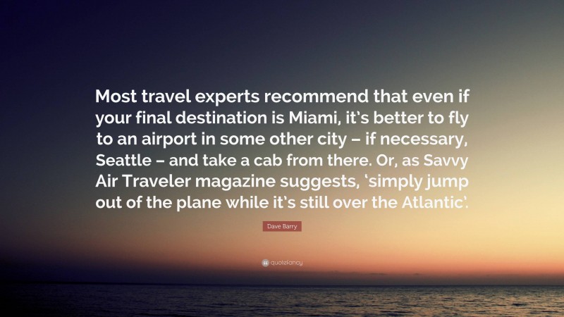 Dave Barry Quote: “Most travel experts recommend that even if your final destination is Miami, it’s better to fly to an airport in some other city – if necessary, Seattle – and take a cab from there. Or, as Savvy Air Traveler magazine suggests, ‘simply jump out of the plane while it’s still over the Atlantic’.”