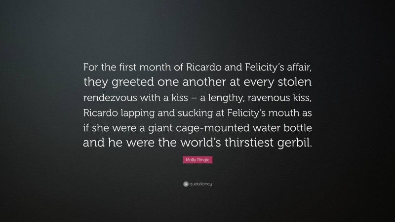 Molly Ringle Quote: “For the first month of Ricardo and Felicity’s affair, they greeted one another at every stolen rendezvous with a kiss – a lengthy, ravenous kiss, Ricardo lapping and sucking at Felicity’s mouth as if she were a giant cage-mounted water bottle and he were the world’s thirstiest gerbil.”