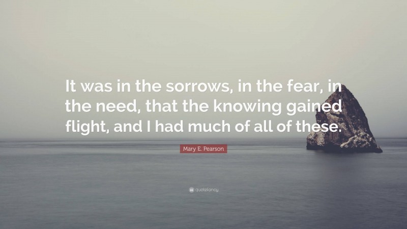 Mary E. Pearson Quote: “It was in the sorrows, in the fear, in the need, that the knowing gained flight, and I had much of all of these.”