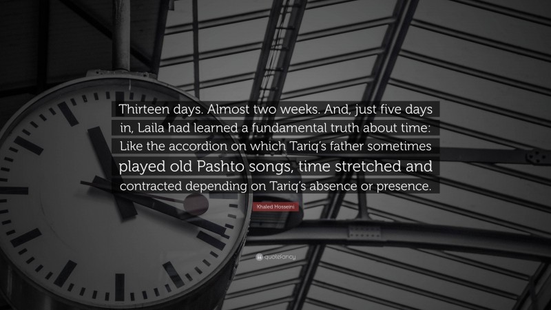 Khaled Hosseini Quote: “Thirteen days. Almost two weeks. And, just five days in, Laila had learned a fundamental truth about time: Like the accordion on which Tariq’s father sometimes played old Pashto songs, time stretched and contracted depending on Tariq’s absence or presence.”