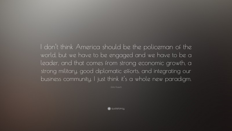 John Kasich Quote: “I don’t think America should be the policeman of the world, but we have to be engaged and we have to be a leader, and that comes from strong economic growth, a strong military, good diplomatic efforts, and integrating our business community. I just think it’s a whole new paradigm.”