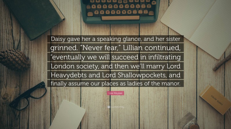 Lisa Kleypas Quote: “Daisy gave her a speaking glance, and her sister grinned. “Never fear,” Lillian continued, “eventually we will succeed in infiltrating London society, and then we’ll marry Lord Heavydebts and Lord Shallowpockets, and finally assume our places as ladies of the manor.”