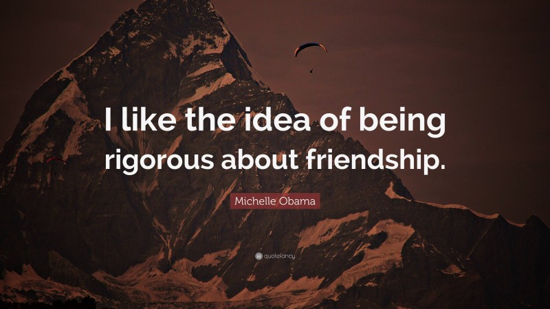 Michelle Obama Quote: “i Like The Idea Of Being Rigorous About Friendship.”