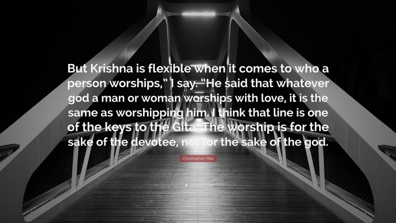 Christopher Pike Quote: “But Krishna is flexible when it comes to who a person worships,” I say. “He said that whatever god a man or woman worships with love, it is the same as worshipping him. I think that line is one of the keys to the Gita. The worship is for the sake of the devotee, not for the sake of the god.”