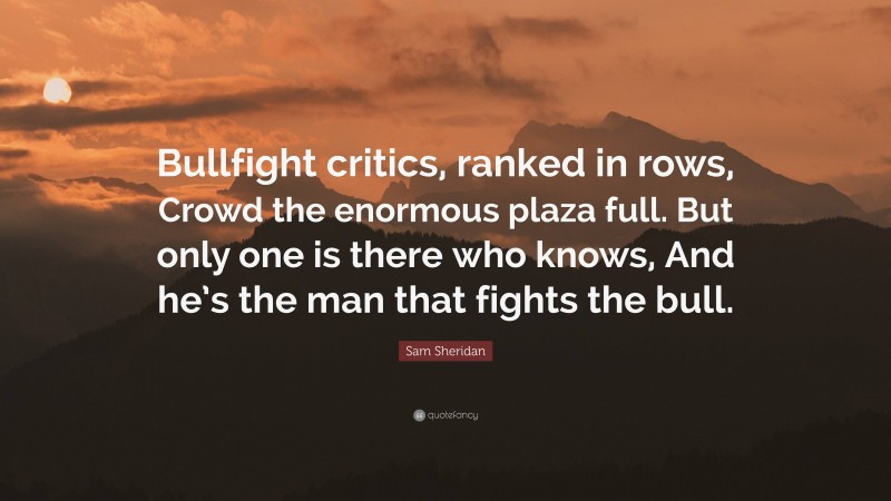 Sam Sheridan Quote: “Bullfight critics, ranked in rows, Crowd the enormous plaza full. But only one is there who knows, And he’s the man that fights the bull.”