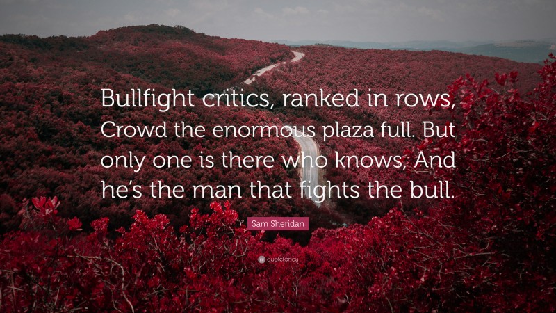 Sam Sheridan Quote: “Bullfight critics, ranked in rows, Crowd the enormous plaza full. But only one is there who knows, And he’s the man that fights the bull.”